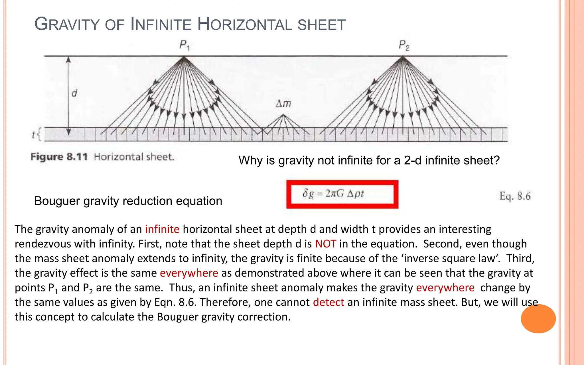 GRAVITY OF INFINITE HORIZONTAL SHEET
41
The gravity anomaly of an infinite horizontal sheet at depth d and width t provides an interesting
rendezvous with infinity. First, note that the sheet depth d is NOT in the equation. Second, even though
the mass sheet anomaly extends to infinity, the gravity is finite because of the ‘inverse square law’. Third,
the gravity effect is the same everywhere as demonstrated above where it can be seen that the gravity at
points P1 and P2 are the same. Thus, an infinite sheet anomaly makes the gravity everywhere change by
the same values as given by Eqn. 8.6. Therefore, one cannot detect an infinite mass sheet. But, we will use
this concept to calculate the Bouguer gravity correction.
Bouguer gravity reduction equation
Why is gravity not infinite for a 2-d infinite sheet?
 