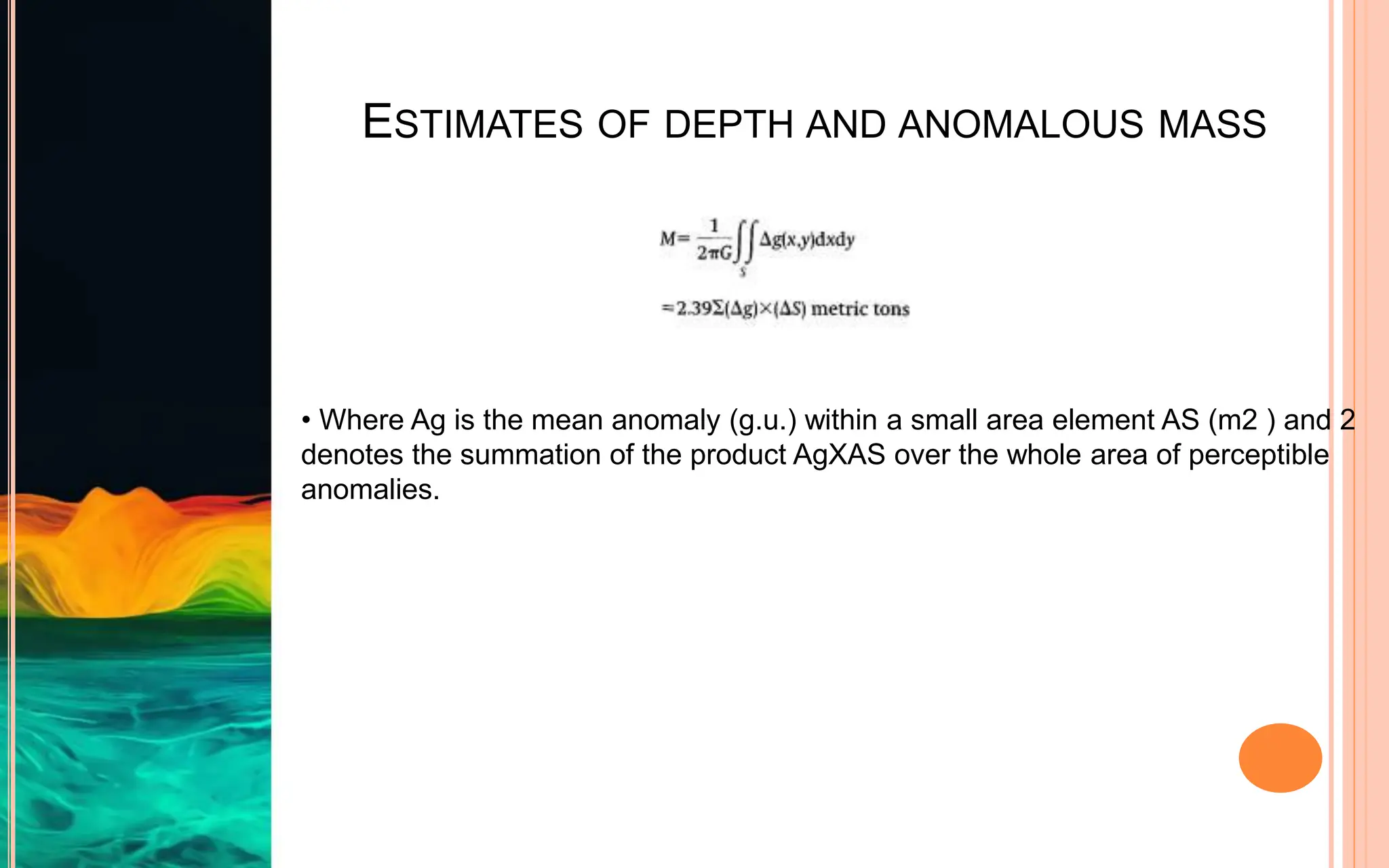 ESTIMATES OF DEPTH AND ANOMALOUS MASS
• Where Ag is the mean anomaly (g.u.) within a small area element AS (m2 ) and 2
denotes the summation of the product AgXAS over the whole area of perceptible
anomalies.
 