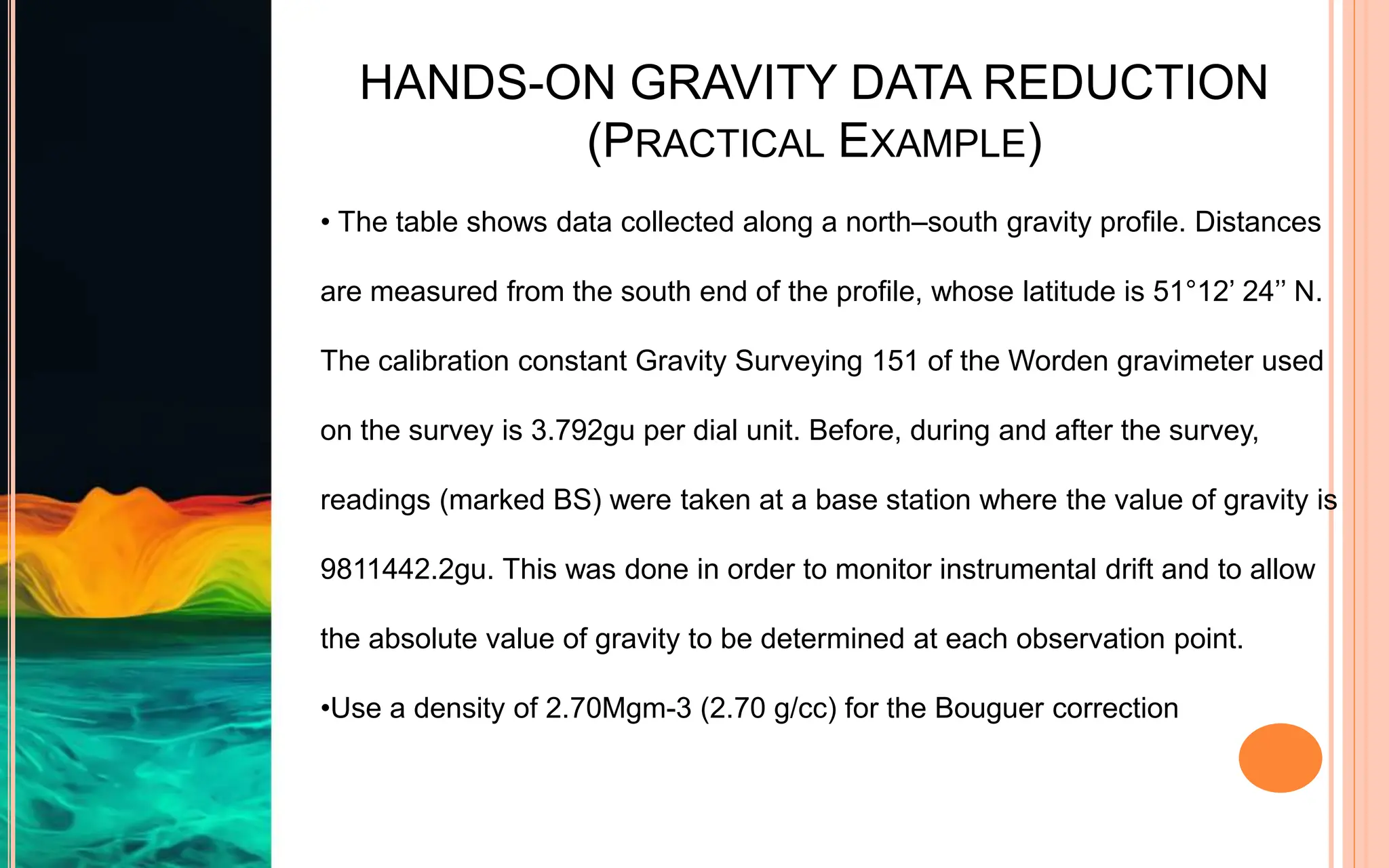 HANDS-ON GRAVITY DATA REDUCTION
(PRACTICAL EXAMPLE)
• The table shows data collected along a north–south gravity profile. Distances
are measured from the south end of the profile, whose latitude is 51°12’ 24’’ N.
The calibration constant Gravity Surveying 151 of the Worden gravimeter used
on the survey is 3.792gu per dial unit. Before, during and after the survey,
readings (marked BS) were taken at a base station where the value of gravity is
9811442.2gu. This was done in order to monitor instrumental drift and to allow
the absolute value of gravity to be determined at each observation point.
•Use a density of 2.70Mgm-3 (2.70 g/cc) for the Bouguer correction
 