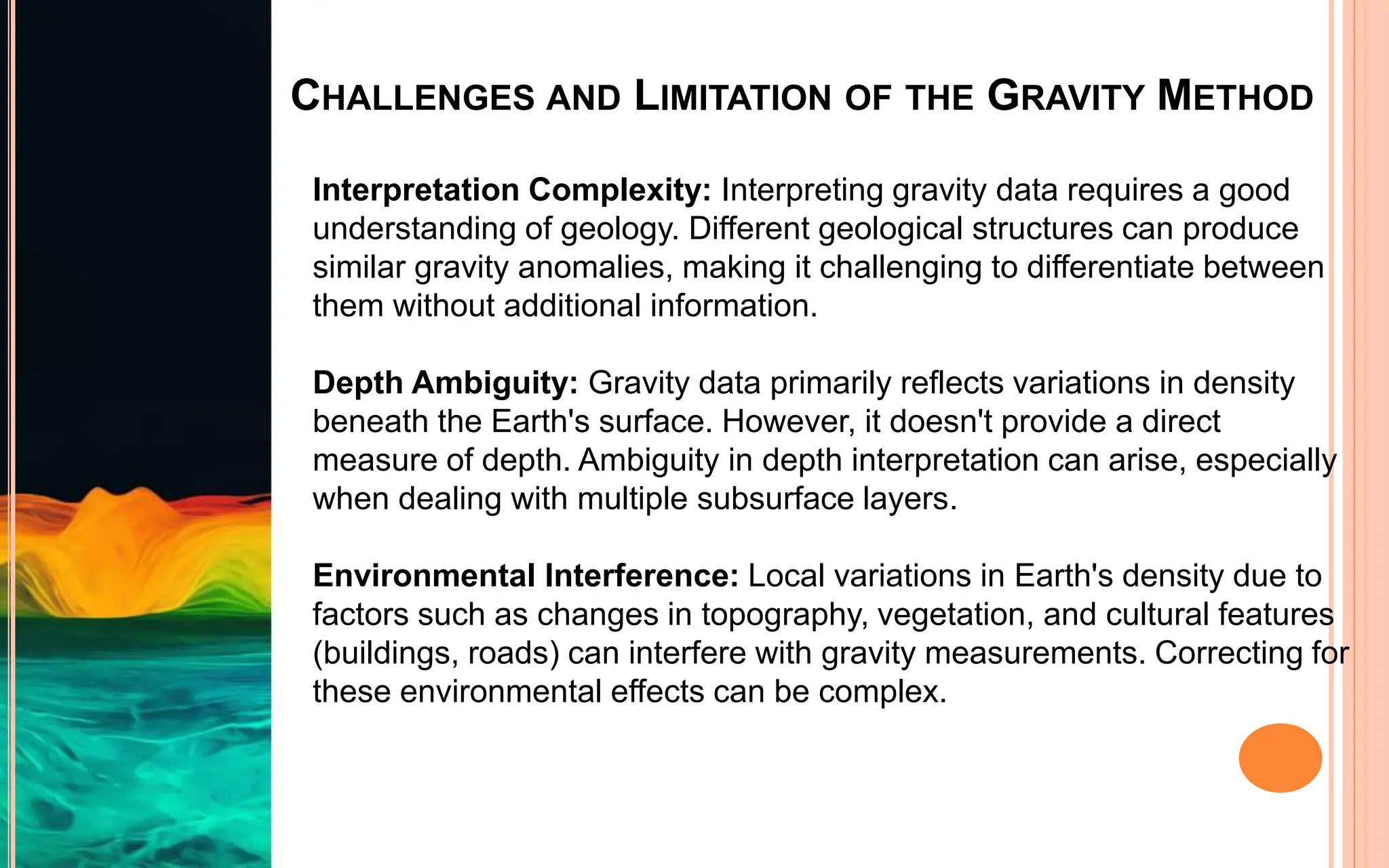 CHALLENGES AND LIMITATION OF THE GRAVITY METHOD
Interpretation Complexity: Interpreting gravity data requires a good
understanding of geology. Different geological structures can produce
similar gravity anomalies, making it challenging to differentiate between
them without additional information.
Depth Ambiguity: Gravity data primarily reflects variations in density
beneath the Earth's surface. However, it doesn't provide a direct
measure of depth. Ambiguity in depth interpretation can arise, especially
when dealing with multiple subsurface layers.
Environmental Interference: Local variations in Earth's density due to
factors such as changes in topography, vegetation, and cultural features
(buildings, roads) can interfere with gravity measurements. Correcting for
these environmental effects can be complex.
 