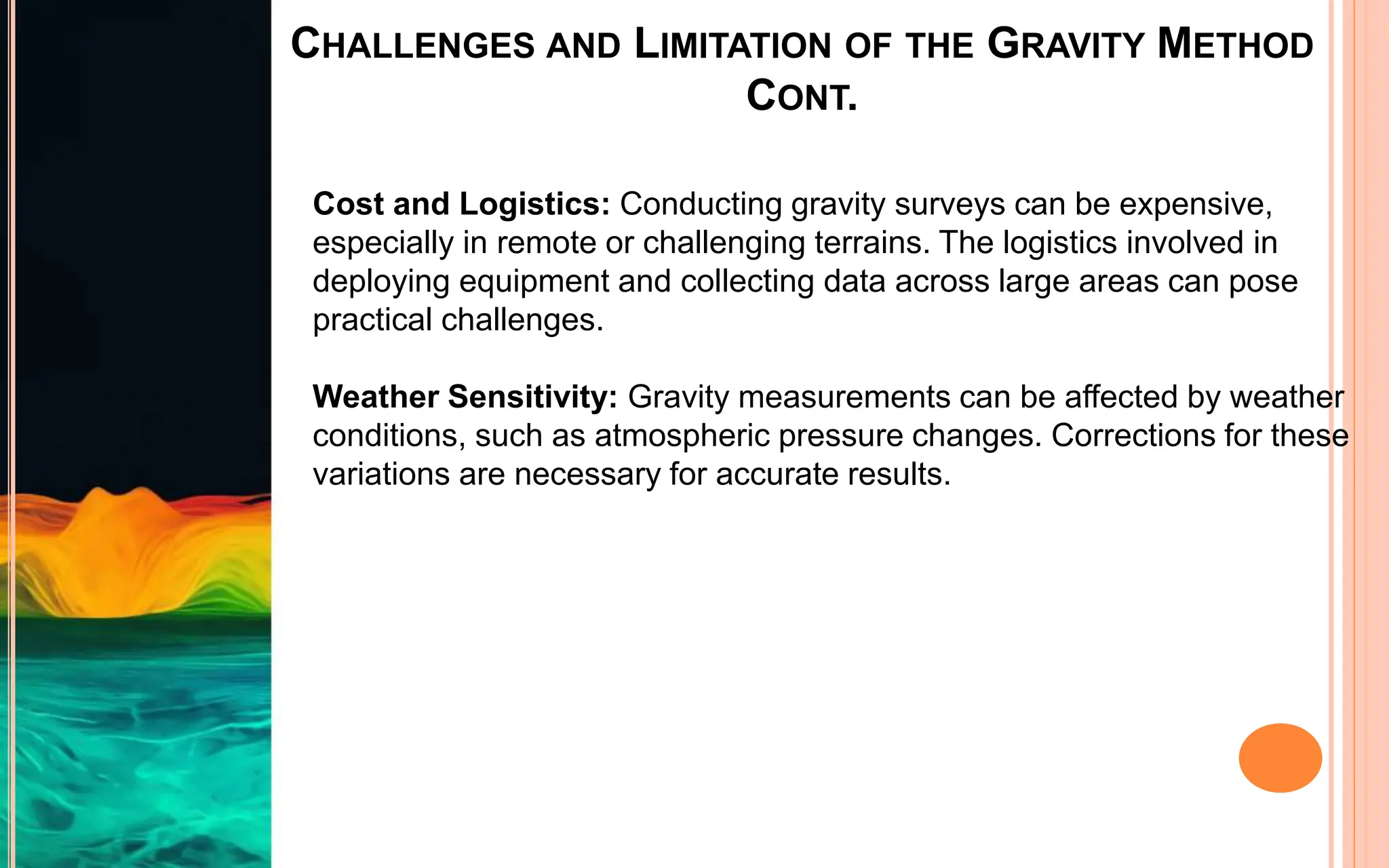 CHALLENGES AND LIMITATION OF THE GRAVITY METHOD
CONT.
Cost and Logistics: Conducting gravity surveys can be expensive,
especially in remote or challenging terrains. The logistics involved in
deploying equipment and collecting data across large areas can pose
practical challenges.
Weather Sensitivity: Gravity measurements can be affected by weather
conditions, such as atmospheric pressure changes. Corrections for these
variations are necessary for accurate results.
 