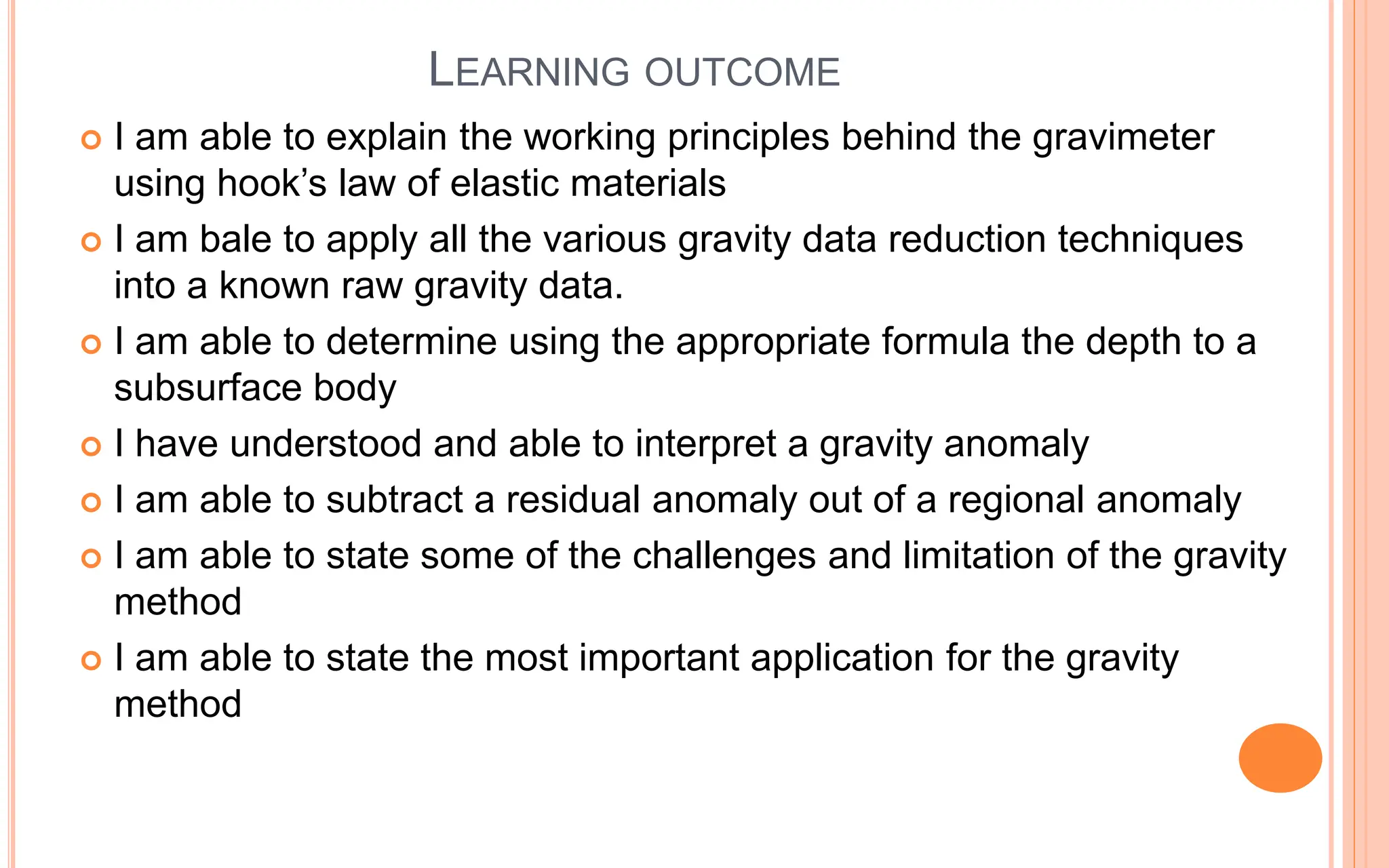 LEARNING OUTCOME
 I am able to explain the working principles behind the gravimeter
using hook’s law of elastic materials
 I am bale to apply all the various gravity data reduction techniques
into a known raw gravity data.
 I am able to determine using the appropriate formula the depth to a
subsurface body
 I have understood and able to interpret a gravity anomaly
 I am able to subtract a residual anomaly out of a regional anomaly
 I am able to state some of the challenges and limitation of the gravity
method
 I am able to state the most important application for the gravity
method
 