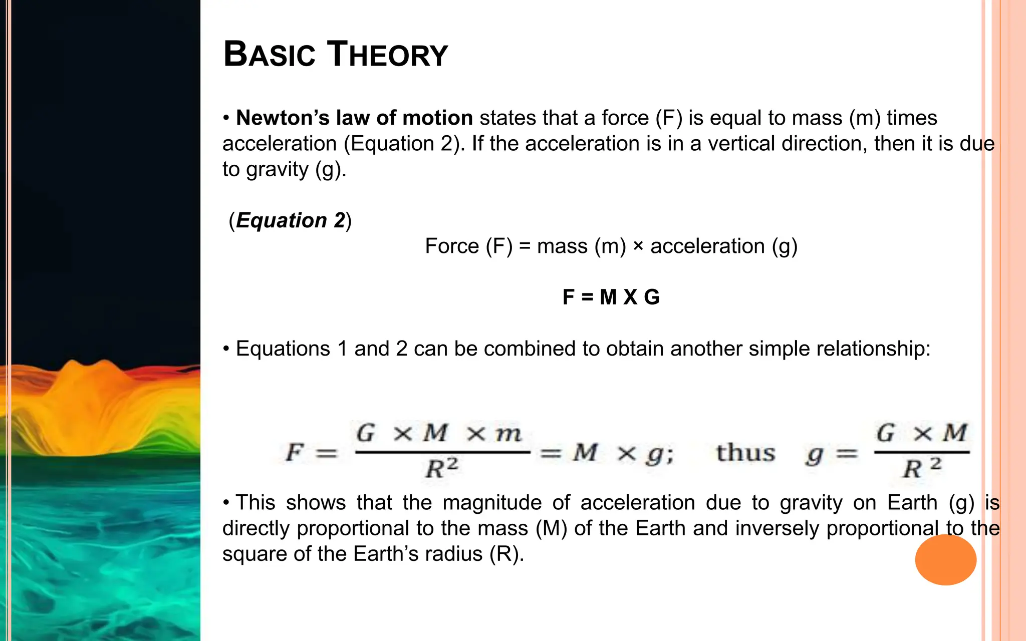 BASIC THEORY
• Newton’s law of motion states that a force (F) is equal to mass (m) times
acceleration (Equation 2). If the acceleration is in a vertical direction, then it is due
to gravity (g).
(Equation 2)
Force (F) = mass (m) × acceleration (g)
F = M X G
• Equations 1 and 2 can be combined to obtain another simple relationship:
• This shows that the magnitude of acceleration due to gravity on Earth (g) is
directly proportional to the mass (M) of the Earth and inversely proportional to the
square of the Earth’s radius (R).
 