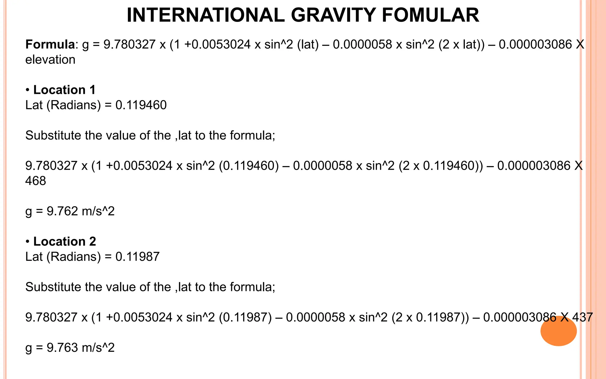 INTERNATIONAL GRAVITY FOMULAR
Formula: g = 9.780327 x (1 +0.0053024 x sin^2 (lat) – 0.0000058 x sin^2 (2 x lat)) – 0.000003086 X
elevation
• Location 1
Lat (Radians) = 0.119460
Substitute the value of the ,lat to the formula;
9.780327 x (1 +0.0053024 x sin^2 (0.119460) – 0.0000058 x sin^2 (2 x 0.119460)) – 0.000003086 X
468
g = 9.762 m/s^2
• Location 2
Lat (Radians) = 0.11987
Substitute the value of the ,lat to the formula;
9.780327 x (1 +0.0053024 x sin^2 (0.11987) – 0.0000058 x sin^2 (2 x 0.11987)) – 0.000003086 X 437
g = 9.763 m/s^2
 