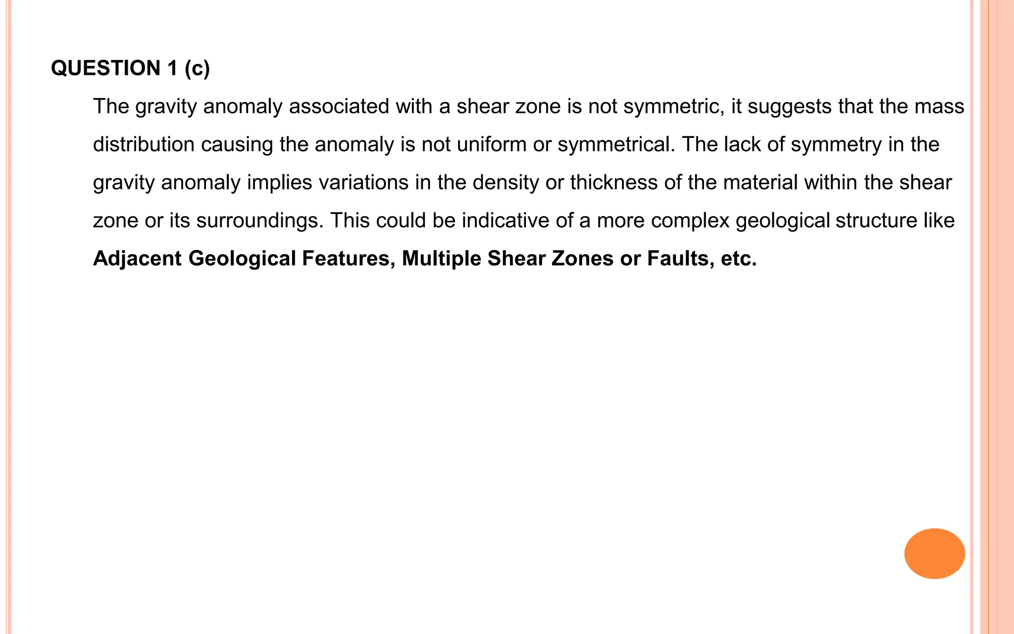 QUESTION 1 (c)
The gravity anomaly associated with a shear zone is not symmetric, it suggests that the mass
distribution causing the anomaly is not uniform or symmetrical. The lack of symmetry in the
gravity anomaly implies variations in the density or thickness of the material within the shear
zone or its surroundings. This could be indicative of a more complex geological structure like
Adjacent Geological Features, Multiple Shear Zones or Faults, etc.
 