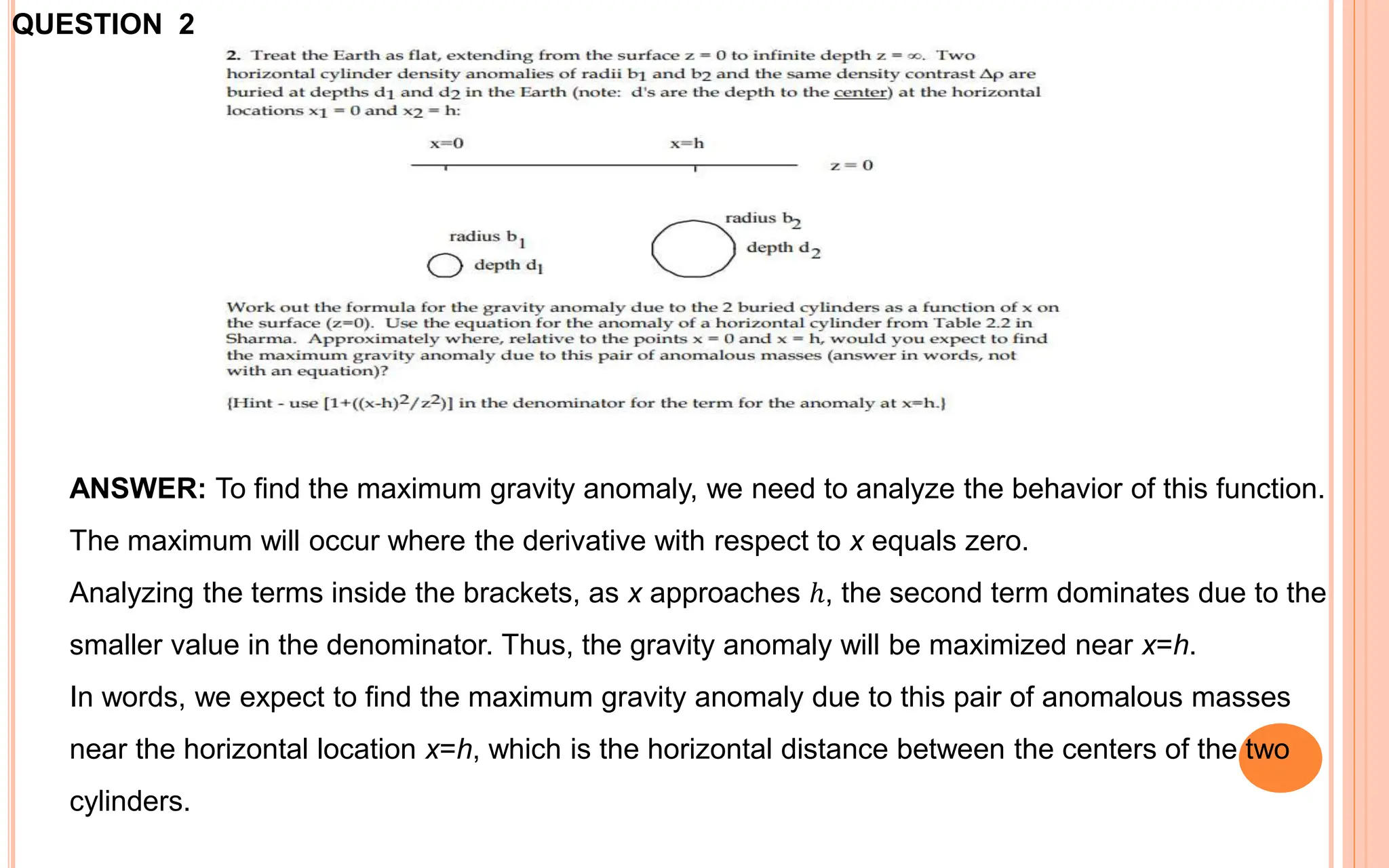 ANSWER: To find the maximum gravity anomaly, we need to analyze the behavior of this function.
The maximum will occur where the derivative with respect to x equals zero.
Analyzing the terms inside the brackets, as x approaches ℎ, the second term dominates due to the
smaller value in the denominator. Thus, the gravity anomaly will be maximized near x=h.
In words, we expect to find the maximum gravity anomaly due to this pair of anomalous masses
near the horizontal location x=h, which is the horizontal distance between the centers of the two
cylinders.
QUESTION 2
 