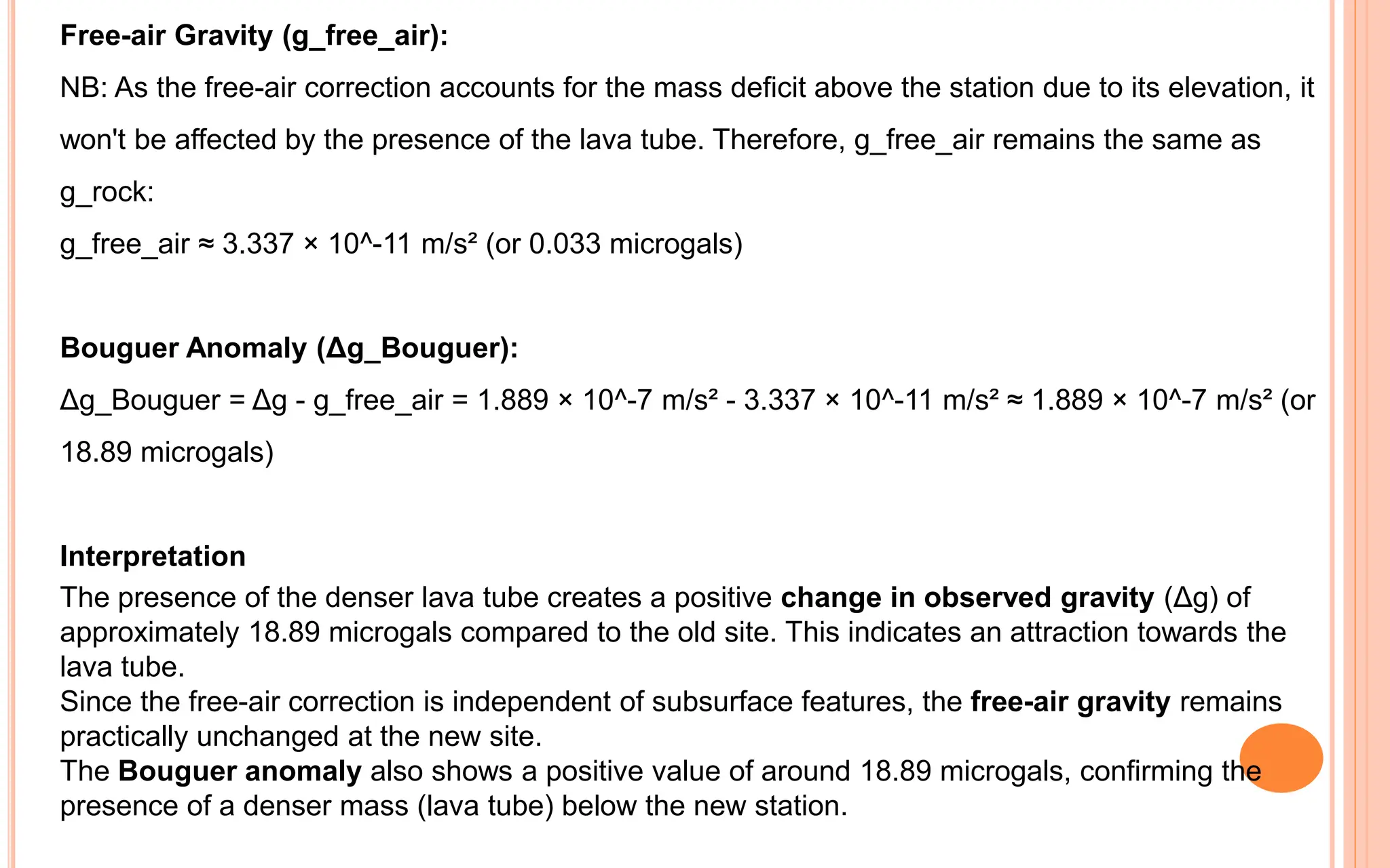 Free-air Gravity (g_free_air):
NB: As the free-air correction accounts for the mass deficit above the station due to its elevation, it
won't be affected by the presence of the lava tube. Therefore, g_free_air remains the same as
g_rock:
g_free_air ≈ 3.337 × 10^-11 m/s² (or 0.033 microgals)
Bouguer Anomaly (Δg_Bouguer):
Δg_Bouguer = Δg - g_free_air = 1.889 × 10^-7 m/s² - 3.337 × 10^-11 m/s² ≈ 1.889 × 10^-7 m/s² (or
18.89 microgals)
Interpretation
The presence of the denser lava tube creates a positive change in observed gravity (Δg) of
approximately 18.89 microgals compared to the old site. This indicates an attraction towards the
lava tube.
Since the free-air correction is independent of subsurface features, the free-air gravity remains
practically unchanged at the new site.
The Bouguer anomaly also shows a positive value of around 18.89 microgals, confirming the
presence of a denser mass (lava tube) below the new station.
 