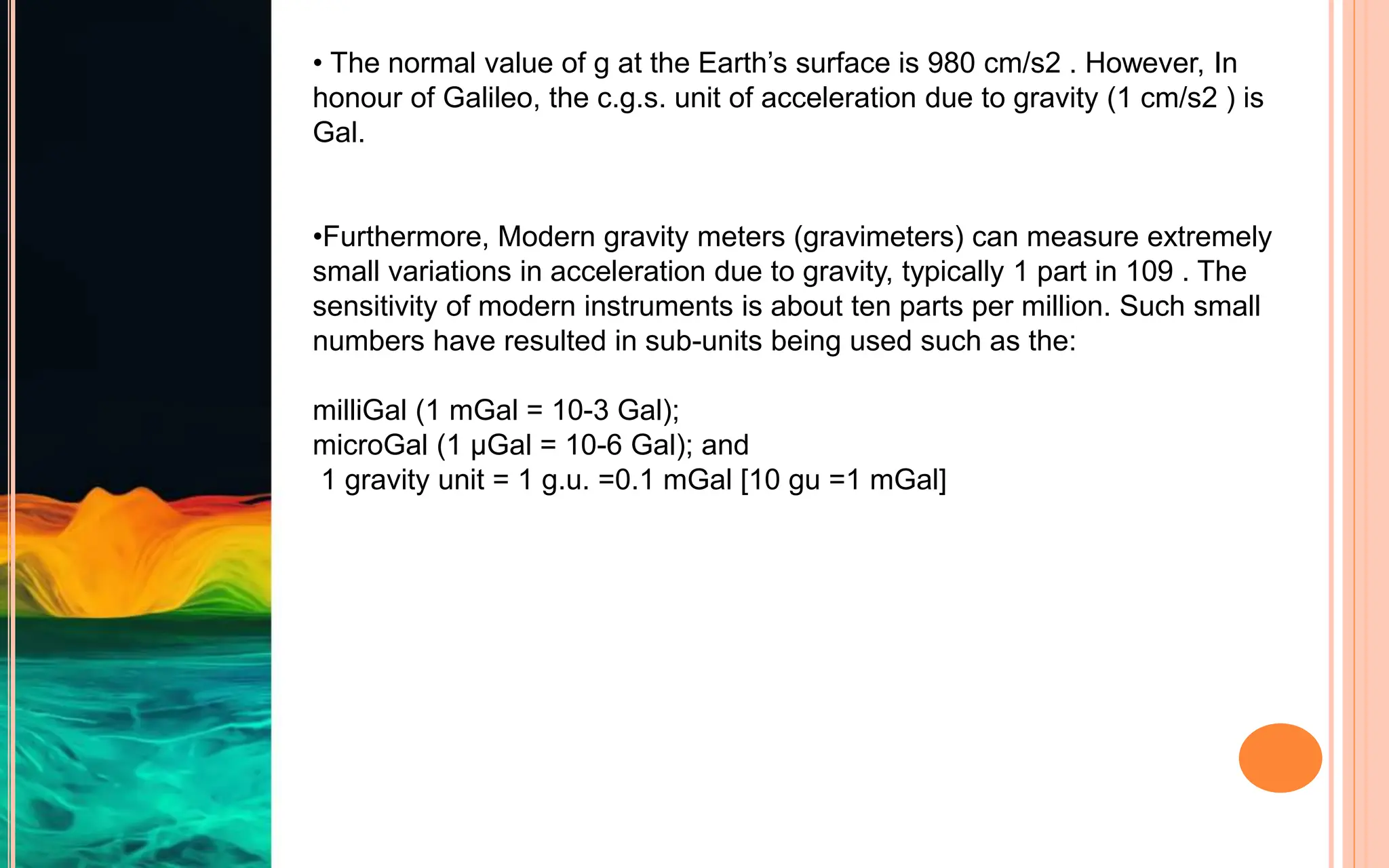 • The normal value of g at the Earth’s surface is 980 cm/s2 . However, In
honour of Galileo, the c.g.s. unit of acceleration due to gravity (1 cm/s2 ) is
Gal.
•Furthermore, Modern gravity meters (gravimeters) can measure extremely
small variations in acceleration due to gravity, typically 1 part in 109 . The
sensitivity of modern instruments is about ten parts per million. Such small
numbers have resulted in sub-units being used such as the:
milliGal (1 mGal = 10-3 Gal);
microGal (1 μGal = 10-6 Gal); and
1 gravity unit = 1 g.u. =0.1 mGal [10 gu =1 mGal]
 