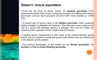 GRAVITY TOOLS/ EQUIPMENT
• There are two kinds of gravity meters. An absolute gravimeter which
measures the actual value of g by measuring the speed of a falling mass using a
laser beam, and can reach precisions of 0.01to 0.001 mGal (miliGals, or 1/1000
Gal).
• A second type of gravity meter is the Relative gravimeter which measures
relative changes in g between two locations. This instrument uses a mass on the
end of a spring that stretches where g is stronger. This kind of a meter can
measure g with a precision of 0.01 mGal in about 5 minutes.
•A relative gravity measurement is also made at the nearest absolute gravity
station, one of a network of worldwide gravity base stations and are thereby tied
to the absolute gravity network.
• The common gravimeters on the market are the Worden gravimeter, the
Scintrex and the La Coste Romberg gravimeter.
 