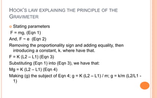 HOOK’S LAW EXPLAINING THE PRINCIPLE OF THE
GRAVIMETER
 Stating parameters
F = mg, (Eqn 1)
And, F ~ e (Eqn 2)
Removing the proportionality sign and adding equality, then
introducing a constant, k. where have that.
F = K (L2 – L1) (Eqn 3)
Substituting (Eqn 1) into (Eqn 3), we have that:
Mg = K (L2 – L1) (Eqn 4)
Making (g) the subject of Eqn 4; g = K (L2 – L1) / m; g = k/m (L2/L1 -
1)
 