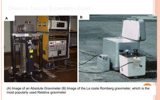 GRAVITY TOOLS/ EQUIPMENT CONT.
A B
(A) Image of an Absolute Gravimeter (B) Image of the La coste Romberg gravimeter, which is the
most popularly used Relative gravimeter
 