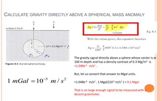 CALCULATE GRAVITY DIRECTLY ABOVE A SPHERICAL MASS ANOMALY
17
5 2
1 10 /
mGal m s


The gravity signal directly above a sphere whose center is at
100 m depth and has a density contrast of 0.3 Mg/m3 is
+1.048e-6 m/s2 .
But, let us convert that answer to Mgal units.
+1.048e-6 m/s2 . 1 Mgal/(10-5 m/s2 ) = 0.1 Mgal
That is an large enough signal to be measured with a
decent gravimeter.
 