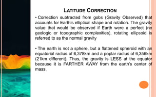 LATITUDE CORRECTION
• Correction subtracted from gobs (Gravity Observed) that
accounts for Earth's elliptical shape and rotation. The gravity
value that would be observed if Earth were a perfect (no
geologic or topographic complexities), rotating ellipsoid is
referred to as the normal gravity
• The earth is not a sphere, but a flattened spheroid with an
equatorial radius of 6,378km and a poplar radius of 6,356km
(21km different). Thus, the gravity is LESS at the equator
because it is FARTHER AWAY from the earth’s center of
mass.
 