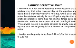 LATITUDE CORRECTION CONT.
• The earth is a non-inertial reference frame because it is a
rotating body that spins once per day. At the equation any
object has a rotational velocity of 456 m/s. where as at the
poles the rotational velocity is zero! Physics requires that a
rotational reference frame has non-intertial forces such as
the outward such as the outward directed centrifugal force.
This outward force is in opposite direction to gravity force at
equator, thus reduce gravity force at equator as compared to
poles
• In other words gravity varies from 9.78 m/s2 at the equator
to 9.83 m/s
 