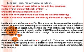 INERTIAL AND GRAVITATIONAL MASS
There are two kinds of mass define by the m in their equations:
inertial (F=ma) and gravitational ( g=Gm/r2 ).
Should the two mass (m) be the same ?
But we now know that the two mass kinds are the same (relativity).
A detail is that force, momentum, and velocity are vectors in 3-space.
Inertial mass is define as m = F/a. This mass can be measured by applying a
force to an object and measuring its acceleration. This mass is thus a measure
of the inertia of an object. And, inertia is the FACT that masses remain at rest or
in straight-line constant velocity motion UNLESS acted upon by an unbalanced
force. And a force is defined as a change in an object velocity vector
(momentum: p=m.v).
Gravitational mass is defined as m = g(r).r2 / G. This mass can be measured
by measuring the gravity field at a distance r and knowing the value of big-G.
This mass is thus a measure of the gravitational acceleration field made by ALL
objects (mass).
3
 