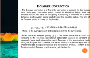 BOUGUER CORRECTION
• The Bouguer correction is a first-order correction to account for the excess
mass underlying observation points located at elevations higher than the
elevation datum (sea level or the geoid). Conversely, it accounts for a mass
deficiency at observation points located below the elevation datum. The form of
the Bouguer gravity anomaly, gb, is given by.
• where r is the average density of the rocks underlying the survey area.
•Terrain corrected bouguer gravity (gt ) - The terrain correction accounts for
variations in the observed gravitational acceleration caused by variations in
topography near each observation point. Because of the assumptions made
during the Bouguer Slab correction, the terrain correction is positive regardless of
whether the local topography consists of a mountain or a valley. The form of the
Terrain corrected, Bouguer gravity anomaly, gt , is given by:
 