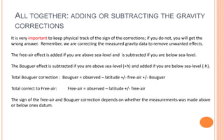 ALL TOGETHER: ADDING OR SUBTRACTING THE GRAVITY
CORRECTIONS
33
It is very important to keep physical track of the sign of the corrections; if you do not, you will get the
wrong answer. Remember, we are correcting the measured gravity data to remove unwanted effects.
The free-air effect is added if you are above sea-level and is subtracted if you are below sea-level.
The Bouguer effect is subtracted if you are above sea-level (+h) and added if you are below sea-level (-h).
Total Bouguer correction : Bouguer = observed – latitude +/- free-air +/- Bouguer
Total correct to Free-air: Free-air = observed – latitude +/- free-air
The sign of the free-air and Bouguer correction depends on whether the measurements was made above
or below ones datum.
 