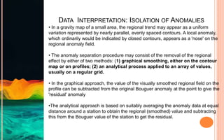 DATA INTERPRETATION: ISOLATION OF ANOMALIES
• In a gravity map of a small area, the regional trend may appear as a uniform
variation represented by nearly parallel, evenly spaced contours. A local anomaly,
which ordinarily would be indicated by closed contours, appears as a 'nose' on the
regional anomaly field.
• The anomaly separation procedure may consist of the removal of the regional
effect by either of two methods: (1) graphical smoothing, either on the contour
map or on profiles; (2) an analytical process applied to an array of values,
usually on a regular grid.
• In the graphical approach, the value of the visually smoothed regional field on the
profile can be subtracted from the original Bouguer anomaly at the point to give the
'residual' anomaly
•The analytical approach is based on suitably averaging the anomaly data at equal
distance around a station to obtain the regional (smoothed) value and subtracting
this from the Bouguer value of the station to get the residual.
 