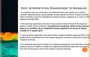 DATA INTERPRETATION: ENHANCEMENT OF ANOMALIES
• In a gravity map of a small area, the regional trend may appear as a uniform
variation represented by nearly parallel, evenly spaced contours. A local anomaly,
which ordinarily would be indicated by closed contours, appears as a 'nose' on the
regional anomaly field.
• The anomaly separation procedure may consist of the removal of the regional
effect by either of two methods: (1) graphical smoothing, either on the contour
map or on profiles; (2) an analytical process applied to an array of values,
usually on a regular grid.
• In the graphical approach, the value of the visually smoothed regional field on the
profile can be subtracted from the original Bouguer anomaly at the point to give the
'residual' anomaly
•The analytical approach is based on suitably averaging the anomaly data at equal
distance around a station to obtain the regional (smoothed) value and subtracting
this from the Bouguer value of the station to get the residual.
 