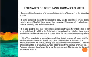 ESTIMATES OF DEPTH AND ANOMALOUS MASS
• In general the sharpness of an anomaly is an index of the depth of the causative
source.
• If some simplified shape for the causative body can be postulated, simple depth
rules in terms of 'half-width' or some other measure of the anomaly gradient can
provide unambiguous estimates of depth.
• It is also good to note that There are no simple depth rules for finite bodies of non-
spherical shape. In addition, for finite horizontal and vertical cylinders there are no
analytical formulas (expressions in closed form) for calculating their gravity effects.
• Also The magnitude of a gravity anomaly is a direct measure of mass, and the
total anomalous mass can be uniquely determined without any assumption
whatsoever about the shape, density, and depth of the anomalous body. The basis
of the calculation is a Gaussian surface integration of the residual anomaly (i.e.,
Bouguer minus regional) over the area of measurement. The formula for the total
anomalous mass is
 