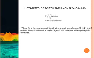 ESTIMATES OF DEPTH AND ANOMALOUS MASS
• Where Ag is the mean anomaly (g.u.) within a small area element AS (m2 ) and 2
denotes the summation of the product AgXAS over the whole area of perceptible
anomalies.
 