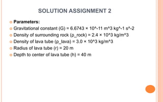 SOLUTION ASSIGNMENT 2
 Parameters:
 Gravitational constant (G) = 6.6743 × 10^-11 m^3 kg^-1 s^-2
 Density of surrounding rock (ρ_rock) = 2.4 × 10^3 kg/m^3
 Density of lava tube (ρ_lava) = 3.0 × 10^3 kg/m^3
 Radius of lava tube (r) = 20 m
 Depth to center of lava tube (h) = 40 m
 