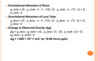  Gravitational Attraction of Rock:
g_rock = (G . ρ_rock . π . h . r^2) / (2 . ρ_rock . π . r^2 . h) = G .
ρ_rock / 2
 Gravitational Attraction of Lava Tube:
g_lava = (G . ρ_lava . π . h . r^2) / (2 . ρ_lava . π . r^2 . h) = G .
ρ_lava / 2
 Change in Observed Gravity (Δg):
Δg = g_lava - g_rock = (G . ρ_lava / 2) - (G . ρ_rock / 2) = G .
(ρ_lava - ρ_rock) / 2
Δg ≈ 1.889 × 10^-7 m/s² (or 18.89 micro gals)
 