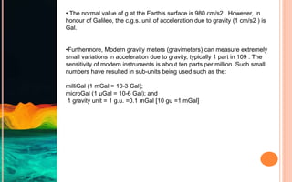 • The normal value of g at the Earth’s surface is 980 cm/s2 . However, In
honour of Galileo, the c.g.s. unit of acceleration due to gravity (1 cm/s2 ) is
Gal.
•Furthermore, Modern gravity meters (gravimeters) can measure extremely
small variations in acceleration due to gravity, typically 1 part in 109 . The
sensitivity of modern instruments is about ten parts per million. Such small
numbers have resulted in sub-units being used such as the:
milliGal (1 mGal = 10-3 Gal);
microGal (1 μGal = 10-6 Gal); and
1 gravity unit = 1 g.u. =0.1 mGal [10 gu =1 mGal]
 