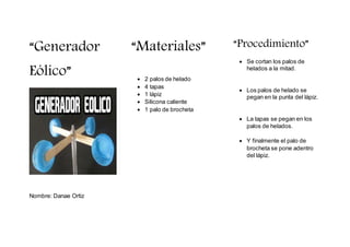 “Generador
Eólico”
Nombre: Danae Ortiz
“Materiales”
2 palos de helado
4 tapas
1 lápiz
Silicona caliente
1 palo de brocheta
“Procedimiento”
Se cortan los palos de
helados a la mitad.
Los palos de helado se
pegan en la punta del lápiz.
La tapas se pegan en los
palos de helados.
Y finalmente el palo de
brocheta se pone adentro
del lápiz.