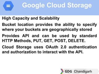 Google Cloud Storage
High Capacity and Scalability
Bucket location provides the ability to specify
where your buckets are geographically stored
Provides API and can be used by standard
HTTP Methods, PUT, GET, POST, DELETE.
Cloud Storage uses OAuth 2.0 authentication
and authorization to interact with the API.
 