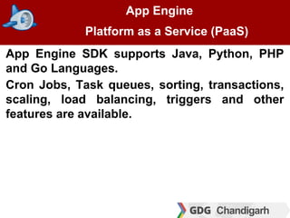 App Engine
Platform as a Service (PaaS)
App Engine SDK supports Java, Python, PHP
and Go Languages.
Cron Jobs, Task queues, sorting, transactions,
scaling, load balancing, triggers and other
features are available.
 