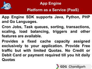 App Engine
Platform as a Service (PaaS)
App Engine SDK supports Java, Python, PHP
and Go Languages.
Cron Jobs, Task queues...