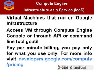 Compute Engine
Infrastructure as a Service (IaaS)
Virtual Machines that run on Google
Infrastructure
Access VM through Com...