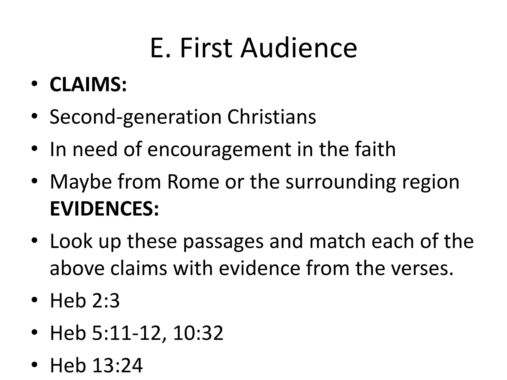 E. First AudienceCLAIMS:Second-generation ChristiansIn need of encouragement in the faithMaybe from Rome or the surrounding regionEVIDENCES:Look up these passages and match each of the above claims with evidence from the verses.Heb 2:3Heb 5:11-12, 10:32Heb 13:24