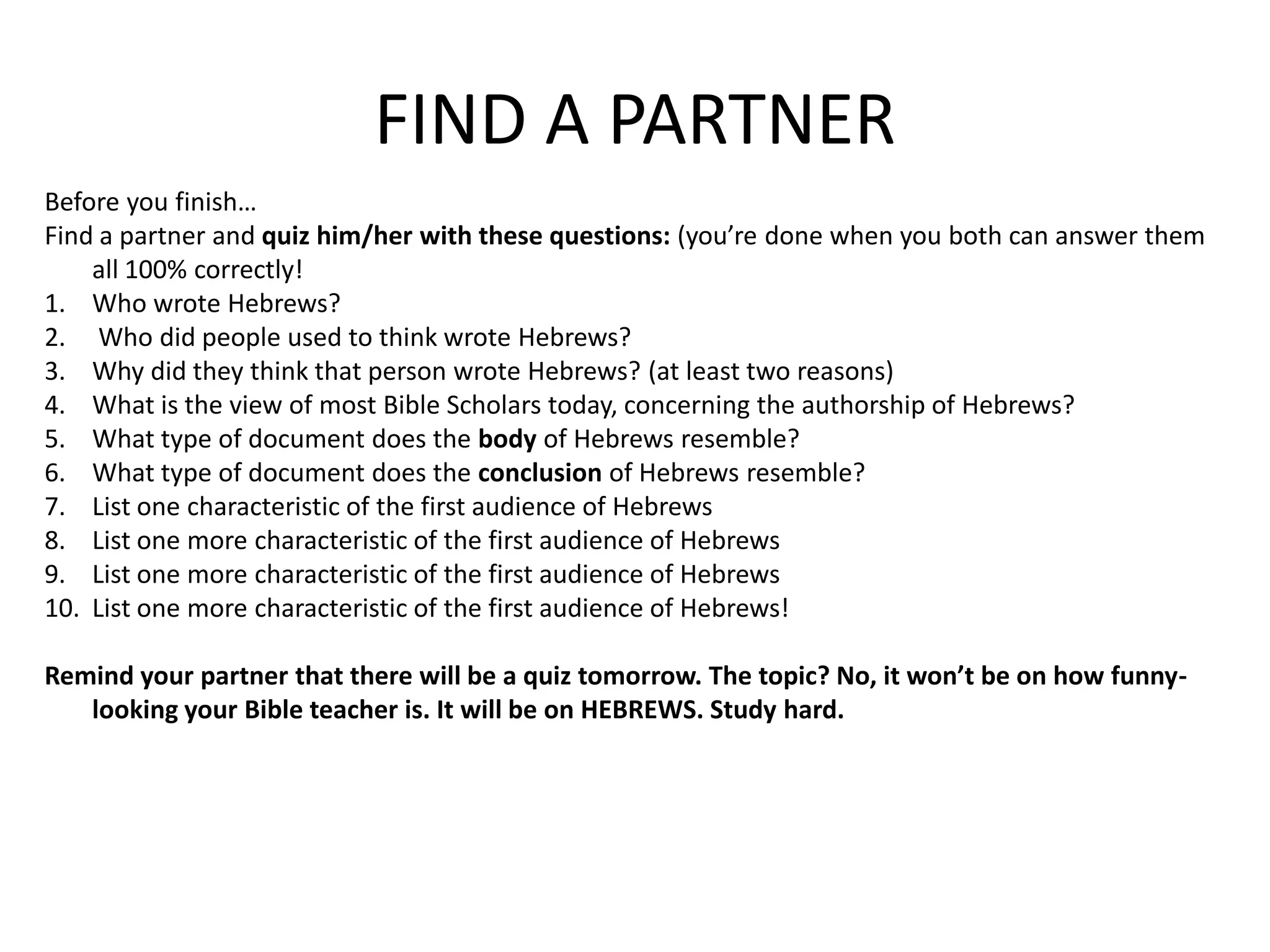 FIND A PARTNERBefore you finish…Find a partner and quiz him/her with these questions: (you’re done when you both can answer them all 100% correctly!Who wrote Hebrews? Who did people used to think wrote Hebrews?Why did they think that person wrote Hebrews? (at least two reasons)What is the view of most Bible Scholars today, concerning the authorship of Hebrews?What type of document does the body of Hebrews resemble?What type of document does the conclusion of Hebrews resemble?List one characteristic of the first audience of HebrewsList one more characteristic of the first audience of HebrewsList one more characteristic of the first audience of HebrewsList one more characteristic of the first audience of Hebrews!Remind your partner that there will be a quiz tomorrow. The topic? No, it won’t be on how funny-looking your Bible teacher is. It will be on HEBREWS. Study hard. 