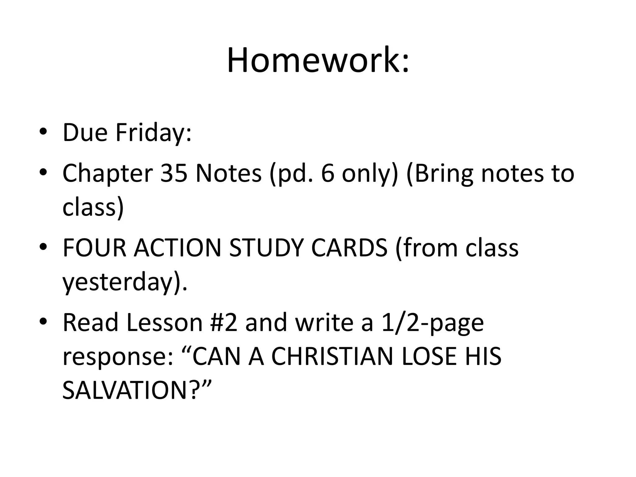 Homework:Due Friday:Chapter 35 Notes (pd. 6 only) (Bring notes to class)FOUR ACTION STUDY CARDS (from class yesterday). Read Lesson #2 and write a 1/2-page response: “CAN A CHRISTIAN LOSE HIS SALVATION?”