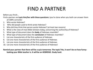 FIND A PARTNERBefore you finish…Find a partner and quiz him/her with these questions: (you’re done when you both can answer them all 100% correctly!Who wrote Hebrews? Who did people used to think wrote Hebrews?Why did they think that person wrote Hebrews? (at least two reasons)What is the view of most Bible Scholars today, concerning the authorship of Hebrews?What type of document does the body of Hebrews resemble?What type of document does the conclusion of Hebrews resemble?List one characteristic of the first audience of HebrewsList one more characteristic of the first audience of HebrewsList one more characteristic of the first audience of HebrewsList one more characteristic of the first audience of Hebrews!Remind your partner that there will be a quiz tomorrow. The topic? No, it won’t be on how funny-looking your Bible teacher is. It will be on HEBREWS. Study hard. 