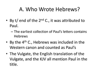 A. Who Wrote Hebrews?By t/ end of the 2nd C., it was attributed to Paul. The earliest collection of Paul’s letters contains HebrewsBy the 4th C., Hebrews was included in the Western canon and counted as Paul’sThe Vulgate, the English translation of the Vulgate, and the KJV all mention Paul in the title.