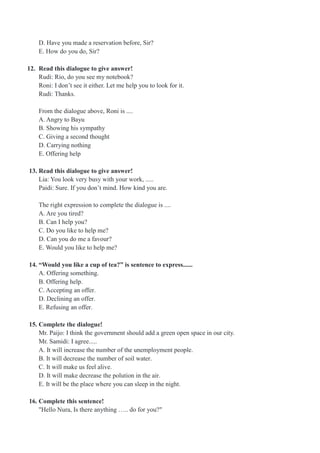 D. Have you made a reservation before, Sir?
E. How do you do, Sir?
12. Read this dialogue to give answer!
Rudi: Rio, do you see my notebook?
Roni: I don’t see it either. Let me help you to look for it.
Rudi: Thanks.
From the dialogue above, Roni is ....
A. Angry to Bayu
B. Showing his sympathy
C. Giving a second thought
D. Carrying nothing
E. Offering help
13. Read this dialogue to give answer!
Lia: You look very busy with your work, .....
Paidi: Sure. If you don’t mind. How kind you are.
The right expression to complete the dialogue is ....
A. Are you tired?
B. Can I help you?
C. Do you like to help me?
D. Can you do me a favour?
E. Would you like to help me?
14. “Would you like a cup of tea?” is sentence to express......
A. Offering something.
B. Offering help.
C. Accepting an offer.
D. Declining an offer.
E. Refusing an offer.
15. Complete the dialogue!
Mr. Paijo: I think the government should add a green open space in our city.
Mr. Samidi: I agree.....
A. It will increase the number of the unemployment people.
B. It will decrease the number of soil water.
C. It will make us feel alive.
D. It will make decrease the polution in the air.
E. It will be the place where you can sleep in the night.
16. Complete this sentence!
"Hello Nura, Is there anything ….. do for you?"
 