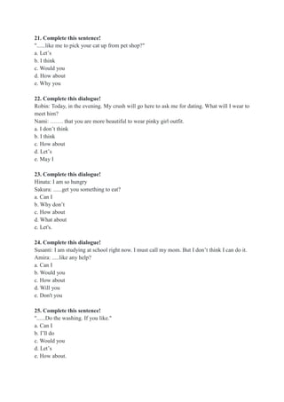 21. Complete this sentence!
"......like me to pick your cat up from pet shop?"
a. Let’s
b. I think
c. Would you
d. How about
e. Why you
22. Complete this dialogue!
Robin: Today, in the evening. My crush will go here to ask me for dating. What will I wear to
meet him?
Nami: ……. that you are more beautiful to wear pinky girl outfit.
a. I don’t think
b. I think
c. How about
d. Let’s
e. May I
23. Complete this dialogue!
Hinata: I am so hungry
Sakura: ......get you something to eat?
a. Can I
b. Why don’t
c. How about
d. What about
e. Let's.
24. Complete this dialogue!
Susanti: I am studying at school right now. I must call my mom. But I don’t think I can do it.
Amira: .....like any help?
a. Can I
b. Would you
c. How about
d. Will you
e. Don't you
25. Complete this sentence!
"......Do the washing. If you like."
a. Can I
b. I’ll do
c. Would you
d. Let’s
e. How about.
 