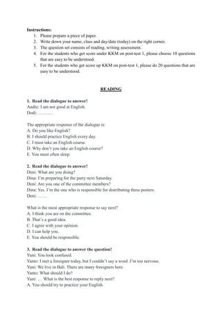 Instructions:
1. Please prepare a piece of paper.
2. Write down your name, class and day/date (today) on the right corner.
3. The question set consists of reading, writing assessment.
4. For the students who get score under KKM on post-test 1, please choose 10 questions
that are easy to be understood.
5. For the students who get score up KKM on post-test 1, please do 20 questions that are
easy to be understood.
READING
1. Read the dialogue to answer!
Andre: I am not good at English.
Dodi: …….…
The appropriate response of the dialogue is:
A. Do you like English?
B. I should practice English every day.
C. I must take an English course.
D. Why don’t you take an English course?
E. You must often sleep.
2. Read the dialogue to answer!
Deni: What are you doing?
Dina: I’m preparing for the party next Saturday.
Deni: Are you one of the committee members?
Dina: Yes. I’m the one who is responsible for distributing these posters.
Deni: ……
What is the most appropriate response to say next?
A. I think you are on the committee.
B. That’s a good idea.
C. I agree with your opinion.
D. I can help you.
E. You should be responsible.
3. Read the dialogue to answer the question!
Yuni: You look confused.
Yanto: I met a foreigner today, but I couldn’t say a word. I’m too nervous.
Yuni: We live in Bali. There are many foreigners here.
Yanto: What should I do?
Yuni: … What is the best response to reply next?
A. You should try to practice your English.
 