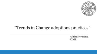 “Trends in Change adoptions practices”
Ashim Srivastava
XIMB
 