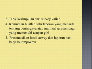 3. Tarik kesimpulan dari survey kalian
4. Kemudian buatlah satu laporan yang menarik
tentang pentingnya atau manfaat sarapan pagi
yang memenuhi asupan gizi
5. Presentasikan hasil survey dan laporan hasil
kerja kelompokmu
 