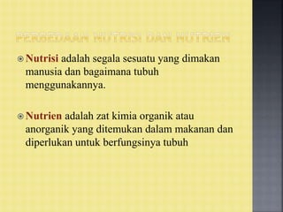  Nutrisi adalah segala sesuatu yang dimakan
manusia dan bagaimana tubuh
menggunakannya.
 Nutrien adalah zat kimia organik atau
anorganik yang ditemukan dalam makanan dan
diperlukan untuk berfungsinya tubuh
 