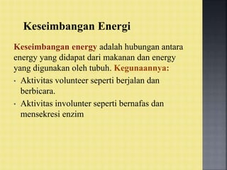 Keseimbangan Energi
Keseimbangan energy adalah hubungan antara
energy yang didapat dari makanan dan energy
yang digunakan oleh tubuh. Kegunaannya:
• Aktivitas volunteer seperti berjalan dan
berbicara.
• Aktivitas involunter seperti bernafas dan
mensekresi enzim
 