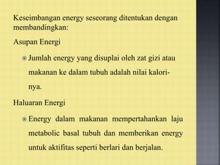 Keseimbangan energy seseorang ditentukan dengan
membandingkan:
Asupan Energi
 Jumlah energy yang disuplai oleh zat gizi atau
makanan ke dalam tubuh adalah nilai kalori-
nya.
Haluaran Energi
 Energy dalam makanan mempertahankan laju
metabolic basal tubuh dan memberikan energy
untuk aktifitas seperti berlari dan berjalan.
 