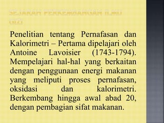 Penelitian tentang Pernafasan dan
Kalorimetri – Pertama dipelajari oleh
Antoine Lavoisier (1743-1794).
Mempelajari hal-hal yang berkaitan
dengan penggunaan energi makanan
yang meliputi proses pernafasan,
oksidasi dan kalorimetri.
Berkembang hingga awal abad 20,
dengan pembagian sifat makanan.
 