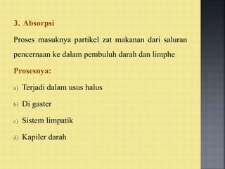 3. Absorpsi
Proses masuknya partikel zat makanan dari saluran
pencernaan ke dalam pembuluh darah dan limphe
Prosesnya:
a) Terjadi dalam usus halus
b) Di gaster
c) Sistem limpatik
d) Kapiler darah
 