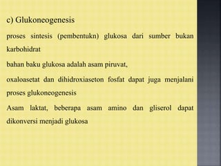 c) Glukoneogenesis
proses sintesis (pembentukn) glukosa dari sumber bukan
karbohidrat
bahan baku glukosa adalah asam piruvat,
oxaloasetat dan dihidroxiaseton fosfat dapat juga menjalani
proses glukoneogenesis
Asam laktat, beberapa asam amino dan gliserol dapat
dikonversi menjadi glukosa
 