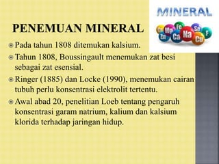 Pada tahun 1808 ditemukan kalsium.
 Tahun 1808, Boussingault menemukan zat besi
sebagai zat esensial.
 Ringer (1885) dan Locke (1990), menemukan cairan
tubuh perlu konsentrasi elektrolit tertentu.
 Awal abad 20, penelitian Loeb tentang pengaruh
konsentrasi garam natrium, kalium dan kalsium
klorida terhadap jaringan hidup.
 